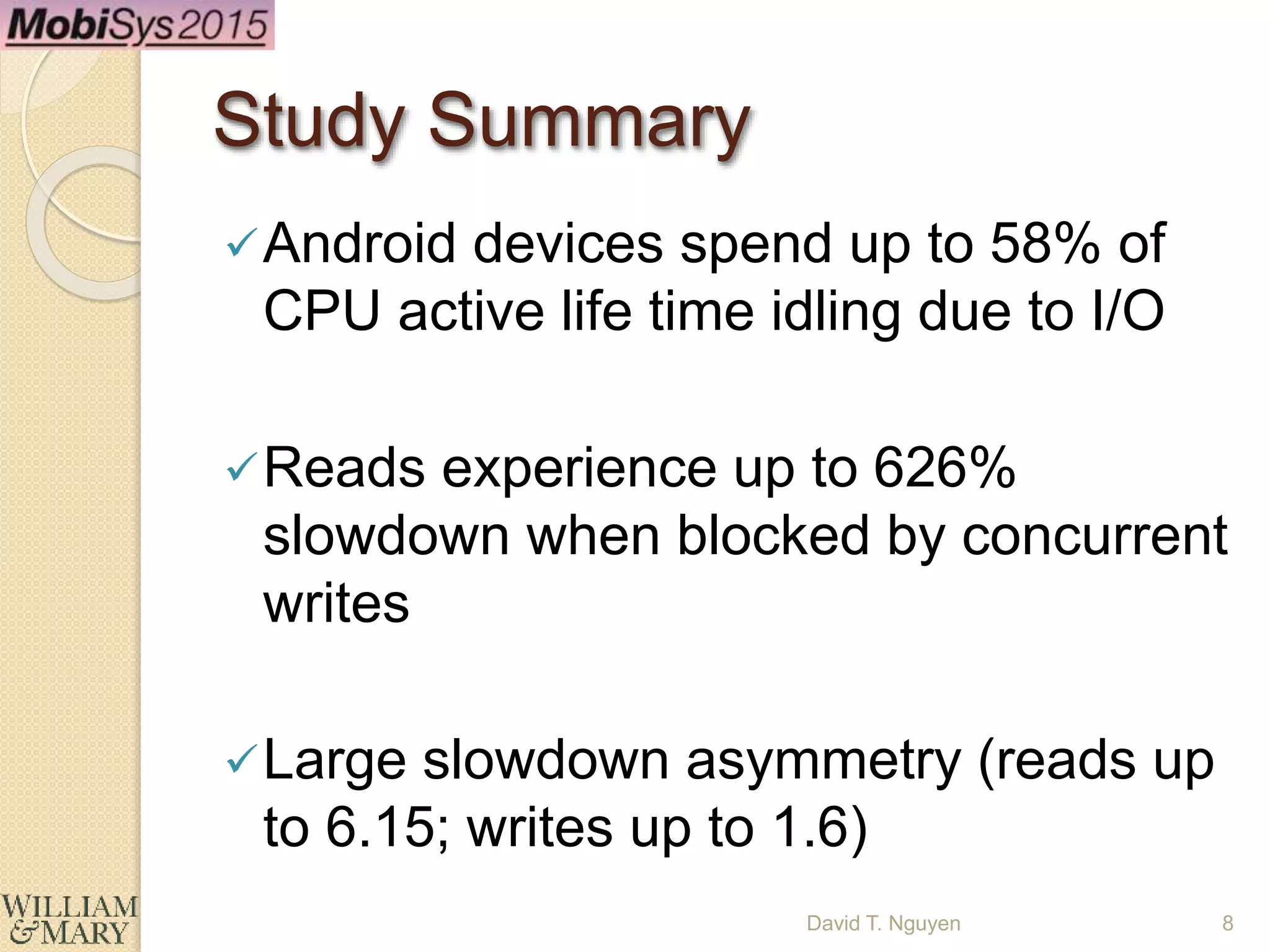 Study Summary
Android devices spend up to 58% of
CPU active life time idling due to I/O
Reads experience up to 626%
slowdown when blocked by concurrent
writes
Large slowdown asymmetry (reads up
to 6.15; writes up to 1.6)
8David T. Nguyen
 