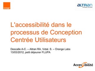 L'accessibilité dans le
processus de Conception
Centrée Utilisateurs
Descalle A-C. – Altran RA, Vidal. S. – Orange Labs
13/03/2012, petit déjeuner FLUPA
 