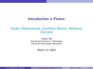 Introduction à Flutter
Imider Abdessamad, Zoulaikhi Naima, Nefdaoui
Aymane
Master IAII
Faculté des Sciences et Techniques
Université Cadi Ayyad, Marrakech
March 13, 2024
Pr. Bourkoukou (FSTG) Introduction à Flutter March 13, 2024 1 / 86
 