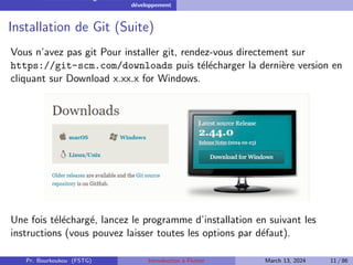 Installation et configuration de l’environnement de
développement
Installation de Git (Suite)
Vous n’avez pas git Pour installer git, rendez-vous directement sur
https://git-scm.com/downloads puis télécharger la dernière version en
cliquant sur Download x.xx.x for Windows.
Une fois téléchargé, lancez le programme d’installation en suivant les
instructions (vous pouvez laisser toutes les options par défaut).
Pr. Bourkoukou (FSTG) Introduction à Flutter March 13, 2024 11 / 86
 