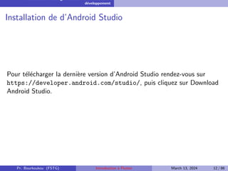 Installation et configuration de l’environnement de
développement
Installation de d’Android Studio
Pour télécharger la dernière version d’Android Studio rendez-vous sur
https://developer.android.com/studio/, puis cliquez sur Download
Android Studio.
Pr. Bourkoukou (FSTG) Introduction à Flutter March 13, 2024 12 / 86
 