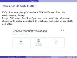 Installation et configuration de l’environnement de
développement
Installation de SDK Flutter
Enfin, il ne reste plus qu’à installer le SDK de Flutter. Pour cela
rendez-vous sur la page
https://flutter.dev/docs/get-started/install/windows puis
cliquez sur le bouton permettant de télécharger la dernière version stable
de Flutter.
Pr. Bourkoukou (FSTG) Introduction à Flutter March 13, 2024 13 / 86
 
