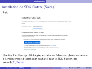Installation et configuration de l’environnement de
développement
Installation de SDK Flutter (Suite)
Puis :
Une fois l’archive zip téléchargée, extraire les fichiers et placez le contenu
à l’emplacement d’installation souhaité pour le SDK Flutter, par
exemple,C:/flutter.
Pr. Bourkoukou (FSTG) Introduction à Flutter March 13, 2024 14 / 86
 