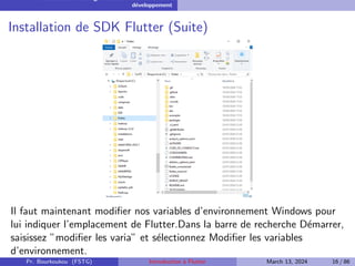 Installation et configuration de l’environnement de
développement
Installation de SDK Flutter (Suite)
Il faut maintenant modifier nos variables d’environnement Windows pour
lui indiquer l’emplacement de Flutter.Dans la barre de recherche Démarrer,
saisissez ”modifier les varia” et sélectionnez Modifier les variables
d’environnement.
Pr. Bourkoukou (FSTG) Introduction à Flutter March 13, 2024 16 / 86
 