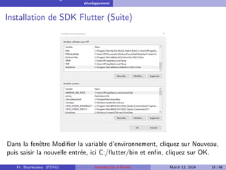 Installation et configuration de l’environnement de
développement
Installation de SDK Flutter (Suite)
Dans la fenêtre Modifier la variable d’environnement, cliquez sur Nouveau,
puis saisir la nouvelle entrée, ici C:/flutter/bin et enfin, cliquez sur OK.
Pr. Bourkoukou (FSTG) Introduction à Flutter March 13, 2024 18 / 86
 