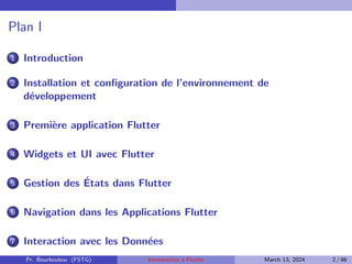 Plan I
1 Introduction
2 Installation et configuration de l’environnement de
développement
3 Première application Flutter
4 Widgets et UI avec Flutter
5 Gestion des États dans Flutter
6 Navigation dans les Applications Flutter
7 Interaction avec les Données
Pr. Bourkoukou (FSTG) Introduction à Flutter March 13, 2024 2 / 86
 