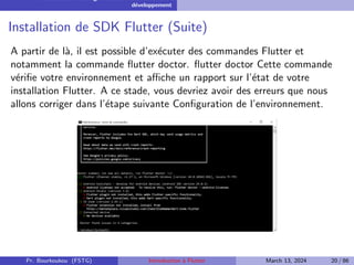 Installation et configuration de l’environnement de
développement
Installation de SDK Flutter (Suite)
A partir de là, il est possible d’exécuter des commandes Flutter et
notamment la commande flutter doctor. flutter doctor Cette commande
vérifie votre environnement et affiche un rapport sur l’état de votre
installation Flutter. A ce stade, vous devriez avoir des erreurs que nous
allons corriger dans l’étape suivante Configuration de l’environnement.
Pr. Bourkoukou (FSTG) Introduction à Flutter March 13, 2024 20 / 86
 