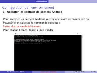Installation et configuration de l’environnement de
développement
Configuration de l’environnement
1. Accepter les contrats de licences Android
Pour accepter les licences Android, ouvrez une invite de commande ou
PowerShell et saisissez la commande suivante :
flutter doctor –android-licenses
Pour chaque licence, tapez Y puis validez.
Pr. Bourkoukou (FSTG) Introduction à Flutter March 13, 2024 21 / 86
 