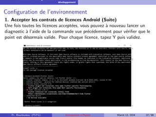 Installation et configuration de l’environnement de
développement
Configuration de l’environnement
1. Accepter les contrats de licences Android (Suite)
Une fois toutes les licences acceptées, vous pouvez à nouveau lancer un
diagnostic à l’aide de la commande vue précédemment pour vérifier que le
point est désormais valide. Pour chaque licence, tapez Y puis validez.
Pr. Bourkoukou (FSTG) Introduction à Flutter March 13, 2024 22 / 86
 