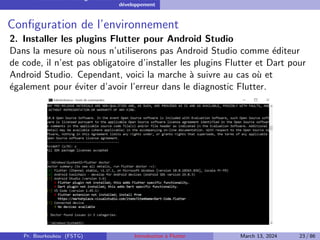 Installation et configuration de l’environnement de
développement
Configuration de l’environnement
2. Installer les plugins Flutter pour Android Studio
Dans la mesure où nous n’utiliserons pas Android Studio comme éditeur
de code, il n’est pas obligatoire d’installer les plugins Flutter et Dart pour
Android Studio. Cependant, voici la marche à suivre au cas où et
également pour éviter d’avoir l’erreur dans le diagnostic Flutter.
Pr. Bourkoukou (FSTG) Introduction à Flutter March 13, 2024 23 / 86
 