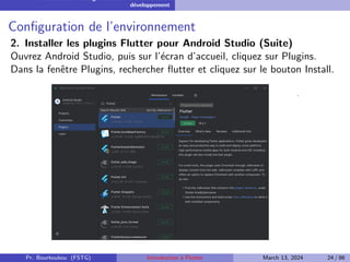 Installation et configuration de l’environnement de
développement
Configuration de l’environnement
2. Installer les plugins Flutter pour Android Studio (Suite)
Ouvrez Android Studio, puis sur l’écran d’accueil, cliquez sur Plugins.
Dans la fenêtre Plugins, rechercher flutter et cliquez sur le bouton Install.
Pr. Bourkoukou (FSTG) Introduction à Flutter March 13, 2024 24 / 86
 