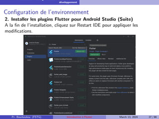 Installation et configuration de l’environnement de
développement
Configuration de l’environnement
2. Installer les plugins Flutter pour Android Studio (Suite)
A la fin de l’installation, cliquez sur Restart IDE pour appliquer les
modifications.
Pr. Bourkoukou (FSTG) Introduction à Flutter March 13, 2024 27 / 86
 