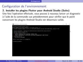 Installation et configuration de l’environnement de
développement
Configuration de l’environnement
2. Installer les plugins Flutter pour Android Studio (Suite)
Une fois l’opération effectuée, vous pouvez à nouveau lancer un diagnostic
à l’aide de la commande vue précédemment pour vérifier que le point
concernant les plugins Android Studio est désormais valide.
Pr. Bourkoukou (FSTG) Introduction à Flutter March 13, 2024 28 / 86
 