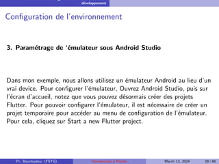 Installation et configuration de l’environnement de
développement
Configuration de l’environnement
3. Paramétrage de ‘émulateur sous Android Studio
Dans mon exemple, nous allons utilisez un émulateur Android au lieu d’un
vrai device. Pour configurer l’émulateur, Ouvrez Android Studio, puis sur
l’écran d’accueil, notez que vous pouvez désormais créer des projets
Flutter. Pour pouvoir configurer l’émulateur, il est nécessaire de créer un
projet temporaire pour accéder au menu de configuration de l’émulateur.
Pour cela, cliquez sur Start a new Flutter project.
Pr. Bourkoukou (FSTG) Introduction à Flutter March 13, 2024 29 / 86
 