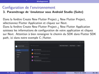 Installation et configuration de l’environnement de
développement
Configuration de l’environnement
3. Paramétrage de ‘émulateur sous Android Studio (Suite)
Dans la fenêtre Create New Flutter Project ¿ New Flutter Project,
sélectionnez Flutter Application et cliquez sur Next.
Dans la fenêtre Create New Flutter Project ¿ New Flutter Application
saisissez les informations de configuration de votre application et cliquez
sur Next. Attention à bien renseigner le chemin du SDK dans Flutter SDK
path, ici dans notre exemple C:/flutter.
Pr. Bourkoukou (FSTG) Introduction à Flutter March 13, 2024 30 / 86
 