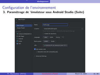 Installation et configuration de l’environnement de
développement
Configuration de l’environnement
3. Paramétrage de ‘émulateur sous Android Studio (Suite)
Pr. Bourkoukou (FSTG) Introduction à Flutter March 13, 2024 31 / 86
 