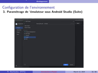 Installation et configuration de l’environnement de
développement
Configuration de l’environnement
3. Paramétrage de ‘émulateur sous Android Studio (Suite)
Pr. Bourkoukou (FSTG) Introduction à Flutter March 13, 2024 32 / 86
 