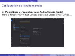 Installation et configuration de l’environnement de
développement
Configuration de l’environnement
3. Paramétrage de ‘émulateur sous Android Studio (Suite)
Dans la fenêtre Your Virtual Devices, cliquez sur Create Virtual Device. . .
Pr. Bourkoukou (FSTG) Introduction à Flutter March 13, 2024 34 / 86
 