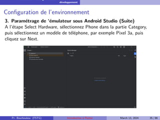 Installation et configuration de l’environnement de
développement
Configuration de l’environnement
3. Paramétrage de ‘émulateur sous Android Studio (Suite)
A l’étape Select Hardware, sélectionnez Phone dans la partie Category,
puis sélectionnez un modèle de téléphone, par exemple Pixel 3a, puis
cliquez sur Next.
Pr. Bourkoukou (FSTG) Introduction à Flutter March 13, 2024 35 / 86
 