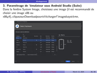 Installation et configuration de l’environnement de
développement
3. Paramétrage de ‘émulateur sous Android Studio (Suite)
Dans la fenêtre System Image, choisissez une image (il est recommandé de
choisir une image x86 ou
x8664), cliquezsurDownloadpourtéléchargerl′imagedusystème,
Pr. Bourkoukou (FSTG) Introduction à Flutter March 13, 2024 36 / 86
 