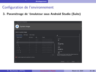 Installation et configuration de l’environnement de
développement
Configuration de l’environnement
3. Paramétrage de ‘émulateur sous Android Studio (Suite)
Pr. Bourkoukou (FSTG) Introduction à Flutter March 13, 2024 37 / 86
 