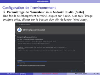 Installation et configuration de l’environnement de
développement
Configuration de l’environnement
3. Paramétrage de ‘émulateur sous Android Studio (Suite)
Une fois le téléchargement terminé, cliquez sur Finish. Une fois l’image
système prête, cliquer sur le bouton play afin de lancer l’émulateur.
Pr. Bourkoukou (FSTG) Introduction à Flutter March 13, 2024 38 / 86
 