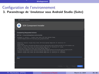 Installation et configuration de l’environnement de
développement
Configuration de l’environnement
3. Paramétrage de ‘émulateur sous Android Studio (Suite)
Pr. Bourkoukou (FSTG) Introduction à Flutter March 13, 2024 39 / 86
 