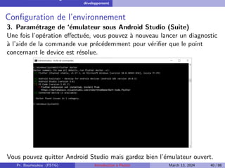 Installation et configuration de l’environnement de
développement
Configuration de l’environnement
3. Paramétrage de ‘émulateur sous Android Studio (Suite)
Une fois l’opération effectuée, vous pouvez à nouveau lancer un diagnostic
à l’aide de la commande vue précédemment pour vérifier que le point
concernant le device est résolue.
Vous pouvez quitter Android Studio mais gardez bien l’émulateur ouvert.
Pr. Bourkoukou (FSTG) Introduction à Flutter March 13, 2024 40 / 86
 