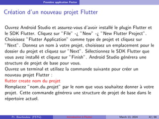 Première application Flutter
Création d’un nouveau projet Flutter
Ouvrez Android Studio et assurez-vous d’avoir installé le plugin Flutter et
le SDK Flutter. Cliquez sur ”File” -¿ ”New” -¿ ”New Flutter Project”.
Choisissez ”Flutter Application” comme type de projet et cliquez sur
”Next”. Donnez un nom à votre projet, choisissez un emplacement pour le
dossier du projet et cliquez sur ”Next”. Sélectionnez le SDK Flutter que
vous avez installé et cliquez sur ”Finish”. Android Studio générera une
structure de projet de base pour vous.
Ouvrez un terminal et utilisez la commande suivante pour créer un
nouveau projet Flutter :
flutter create nom du projet
Remplacez ”nom du projet” par le nom que vous souhaitez donner à votre
projet. Cette commande générera une structure de projet de base dans le
répertoire actuel.
Pr. Bourkoukou (FSTG) Introduction à Flutter March 13, 2024 42 / 86
 