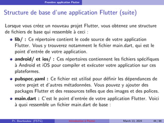 Première application Flutter
Structure de base d’une application Flutter (suite)
Lorsque vous créez un nouveau projet Flutter, vous obtenez une structure
de fichiers de base qui ressemble à ceci :
lib/ : Ce répertoire contient le code source de votre application
Flutter. Vous y trouverez notamment le fichier main.dart, qui est le
point d’entrée de votre application.
android/ et ios/ : Ces répertoires contiennent les fichiers spécifiques
à Android et iOS pour compiler et exécuter votre application sur ces
plateformes.
pubspec.yaml : Ce fichier est utilisé pour définir les dépendances de
votre projet et d’autres métadonnées. Vous pouvez y ajouter des
packages Flutter et des ressources telles que des images et des polices.
main.dart : C’est le point d’entrée de votre application Flutter. Voici
à quoi ressemble un fichier main.dart de base :
Pr. Bourkoukou (FSTG) Introduction à Flutter March 13, 2024 44 / 86
 