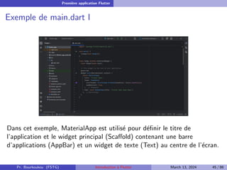 Première application Flutter
Exemple de main.dart I
Dans cet exemple, MaterialApp est utilisé pour définir le titre de
l’application et le widget principal (Scaffold) contenant une barre
d’applications (AppBar) et un widget de texte (Text) au centre de l’écran.
Pr. Bourkoukou (FSTG) Introduction à Flutter March 13, 2024 45 / 86
 
