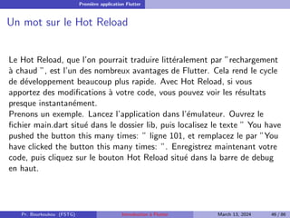 Première application Flutter
Un mot sur le Hot Reload
Le Hot Reload, que l’on pourrait traduire littéralement par ”rechargement
à chaud ”, est l’un des nombreux avantages de Flutter. Cela rend le cycle
de développement beaucoup plus rapide. Avec Hot Reload, si vous
apportez des modifications à votre code, vous pouvez voir les résultats
presque instantanément.
Prenons un exemple. Lancez l’application dans l’émulateur. Ouvrez le
fichier main.dart situé dans le dossier lib, puis localisez le texte ” You have
pushed the button this many times: ” ligne 101, et remplacez le par ”You
have clicked the button this many times: ”. Enregistrez maintenant votre
code, puis cliquez sur le bouton Hot Reload situé dans la barre de debug
en haut.
Pr. Bourkoukou (FSTG) Introduction à Flutter March 13, 2024 46 / 86
 