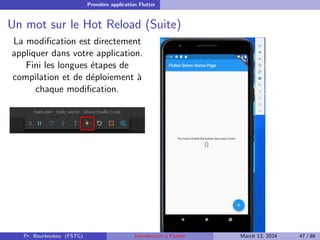 Première application Flutter
Un mot sur le Hot Reload (Suite)
La modification est directement
appliquer dans votre application.
Fini les longues étapes de
compilation et de déploiement à
chaque modification.
Pr. Bourkoukou (FSTG) Introduction à Flutter March 13, 2024 47 / 86
 