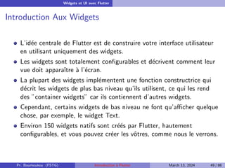 Widgets et UI avec Flutter
Introduction Aux Widgets
L’idée centrale de Flutter est de construire votre interface utilisateur
en utilisant uniquement des widgets.
Les widgets sont totalement configurables et décrivent comment leur
vue doit apparaı̂tre à l’écran.
La plupart des widgets implémentent une fonction constructrice qui
décrit les widgets de plus bas niveau qu’ils utilisent, ce qui les rend
des ”container widgets” car ils contiennent d’autres widgets.
Cependant, certains widgets de bas niveau ne font qu’afficher quelque
chose, par exemple, le widget Text.
Environ 150 widgets natifs sont créés par Flutter, hautement
configurables, et vous pouvez créer les vôtres, comme nous le verrons.
Pr. Bourkoukou (FSTG) Introduction à Flutter March 13, 2024 49 / 86
 
