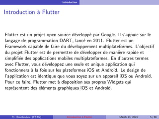 Introduction
Introduction à Flutter
Flutter est un projet open source développé par Google. Il s’appuie sur le
langage de programmation DART, lancé en 2011. Flutter est un
Framework capable de faire du développement multiplateformes. L’objectif
du projet Flutter est de permettre de développer de manière rapide et
simplifiée des applications mobiles multiplateformes. En d’autres termes
avec Flutter, vous développez une seule et unique application qui
fonctionnera à la fois sur les plateformes iOS et Android. Le design de
l’application est identique que vous soyez sur un appareil iOS ou Android.
Pour ce faire, Flutter met à disposition ses propres Widgets qui
représentent des éléments graphiques iOS et Android.
Pr. Bourkoukou (FSTG) Introduction à Flutter March 13, 2024 5 / 86
 