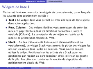 Widgets et UI avec Flutter L’Arbre des Widgets
Widgets de base I
Flutter est livré avec une suite de widgets de base puissants, parmi lesquels
les suivants sont couramment utilisés :
Text : Le widget Text vous permet de créer une série de texte stylisé
dans votre application.
Row, Column : Ces widgets flexibles vous permettent de créer des
mises en page flexibles dans les directions horizontale (Row) et
verticale (Column). La conception de ces objets est basée sur le
modèle de présentation flexbox du Web.
Stack : Au lieu d’être orienté linéairement (horizontalement ou
verticalement), un widget Stack vous permet de placer des widgets les
uns sur les autres dans l’ordre de peinture. Vous pouvez ensuite
utiliser le widget Positioned sur les enfants de a Stack pour les
positionner par rapport au bord supérieur, droit, inférieur ou gauche
de la pile. Les piles sont basées sur le modèle de disposition de
positionnement absolu du Web.
Pr. Bourkoukou (FSTG) Introduction à Flutter March 13, 2024 51 / 86
 
