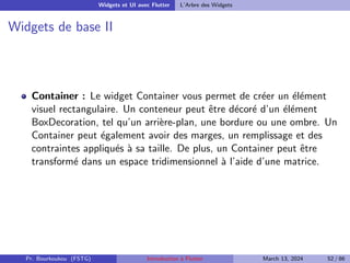 Widgets et UI avec Flutter L’Arbre des Widgets
Widgets de base II
Container : Le widget Container vous permet de créer un élément
visuel rectangulaire. Un conteneur peut être décoré d’un élément
BoxDecoration, tel qu’un arrière-plan, une bordure ou une ombre. Un
Container peut également avoir des marges, un remplissage et des
contraintes appliqués à sa taille. De plus, un Container peut être
transformé dans un espace tridimensionnel à l’aide d’une matrice.
Pr. Bourkoukou (FSTG) Introduction à Flutter March 13, 2024 52 / 86
 