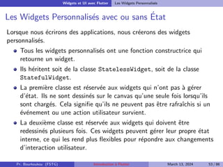 Widgets et UI avec Flutter Les Widgets Personnalisés
Les Widgets Personnalisés avec ou sans État
Lorsque nous écrirons des applications, nous créerons des widgets
personnalisés.
Tous les widgets personnalisés ont une fonction constructrice qui
retourne un widget.
Ils héritent soit de la classe StatelessWidget, soit de la classe
StatefulWidget.
La première classe est réservée aux widgets qui n’ont pas à gérer
d’état. Ils ne sont dessinés sur le canvas qu’une seule fois lorsqu’ils
sont chargés. Cela signifie qu’ils ne peuvent pas être rafraı̂chis si un
événement ou une action utilisateur survient.
La deuxième classe est réservée aux widgets qui doivent être
redessinés plusieurs fois. Ces widgets peuvent gérer leur propre état
interne, ce qui les rend plus flexibles pour répondre aux changements
d’interaction utilisateur.
Pr. Bourkoukou (FSTG) Introduction à Flutter March 13, 2024 53 / 86
 