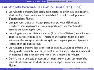 Widgets et UI avec Flutter Les Widgets Personnalisés (Suite)
Les Widgets Personnalisés avec ou sans État (Suite)
Les widgets personnalisés nous permettent de créer des composants
réutilisables, favorisant ainsi la modularité dans le développement
d’applications Flutter.
Lorsque vous créez un widget personnalisé, vous définissez sa
structure, son apparence et son comportement en fonction des
besoins de votre application.
Les widgets personnalisés sans état (StatelessWidget) sont idéaux
pour les parties statiques de l’interface utilisateur, telles que des
icônes ou des composants visuels qui ne changent pas en réponse à
l’interaction de l’utilisateur.
Les widgets personnalisés avec état (StatefulWidget) offrent une
plus grande flexibilité, car ils peuvent être mis à jour dynamiquement
en réponse à des changements dans l’état interne du widget.
Dans la suite de cette présentation, nous explorerons des exemples
concrets de création et d’utilisation de widgets personnalisés dans
Flutter.
Pr. Bourkoukou (FSTG) Introduction à Flutter March 13, 2024 54 / 86
 