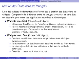 Gestion des États dans Flutter Gestion des États dans les Widgets
Gestion des États dans les Widgets
L’un des aspects fondamentaux de Flutter est la gestion des états dans les
widgets. Comprendre la différence entre les widgets avec état et sans état
est essentiel pour créer des applications réactives et dynamiques.
Widgets sans État (StatelessWidget):
▶ Idéaux pour les éléments de l’interface utilisateur qui restent statiques.
▶ Ils sont reconstruits intégralement à chaque modification, car ils ne
maintiennent pas d’information sur leur état interne.
▶ Exemples : Text, Icon, etc.
Widgets avec État (StatefulWidget):
▶ Convient aux éléments interactifs ou qui doivent être mis à jour
dynamiquement.
▶ Ils maintiennent un état interne qui peut être modifié au fil du temps.
▶ La mise à jour de l’interface utilisateur se fait avec la méthode
setState.
▶ Exemples : TextField, Checkbox, etc.
Pr. Bourkoukou (FSTG) Introduction à Flutter March 13, 2024 56 / 86
 