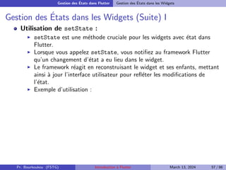 Gestion des États dans Flutter Gestion des États dans les Widgets
Gestion des États dans les Widgets (Suite) I
Utilisation de setState :
▶ setState est une méthode cruciale pour les widgets avec état dans
Flutter.
▶ Lorsque vous appelez setState, vous notifiez au framework Flutter
qu’un changement d’état a eu lieu dans le widget.
▶ Le framework réagit en reconstruisant le widget et ses enfants, mettant
ainsi à jour l’interface utilisateur pour refléter les modifications de
l’état.
▶ Exemple d’utilisation :
Pr. Bourkoukou (FSTG) Introduction à Flutter March 13, 2024 57 / 86
 