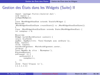 Gestion des États dans Flutter Gestion des États dans les Widgets
Gestion des États dans les Widgets (Suite) II
import ’ package : f l u t t e r / m a t e r i a l . dart ’ ;
void main () {
runApp (MyApp ( ) ) ;
}
c l a s s MonWidgetAvecEtat extends S t a t e f u l W i d g e t {
@ o v e r r i d e
MonWidgetAvecEtatState c r e a t e S t a t e () =
> MonWidgetAvecEtatState ( ) ;
}
c l a s s MonWidgetAvecEtatState extends State<MonWidgetAvecEtat> {
i n t compteur = 0;
@ o v e r r i d e
Widget b u i l d ( BuildContext context ) {
r e t u r n S c a f f o l d (
appBar : AppBar ( t i t l e : Text ( ’ Exemple avec setState ’ ) ) ,
body : Center (
c h i l d : Column (
mainAxisAlignment : MainAxisAlignment . center ,
c h i l d r e n : [
Text ( ’ Nombre de c l i c s : $compteur ’ ) ,
ElevatedButton (
onPressed : () {
s e t S t a t e ( ( ) {
compteur++;
});
} ,
c h i l d : Text ( ’ C l i q u e z i c i ’ ) ,
) , ] , ) , ) , ) ; } }
Pr. Bourkoukou (FSTG) Introduction à Flutter March 13, 2024 58 / 86
 