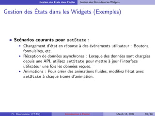 Gestion des États dans Flutter Gestion des États dans les Widgets
Gestion des États dans les Widgets (Exemples)
Scénarios courants pour setState :
▶ Changement d’état en réponse à des événements utilisateur : Boutons,
formulaires, etc.
▶ Réception de données asynchrones : Lorsque des données sont chargées
depuis une API, utilisez setState pour mettre à jour l’interface
utilisateur une fois les données reçues.
▶ Animations : Pour créer des animations fluides, modifiez l’état avec
setState à chaque trame d’animation.
Pr. Bourkoukou (FSTG) Introduction à Flutter March 13, 2024 59 / 86
 