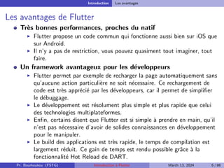Introduction Les avantages
Les avantages de Flutter
Très bonnes performances, proches du natif
▶ Flutter propose un code commun qui fonctionne aussi bien sur iOS que
sur Android.
▶ Il n’y a pas de restriction, vous pouvez quasiment tout imaginer, tout
faire.
Un framework avantageux pour les développeurs
▶ Flutter permet par exemple de recharger la page automatiquement sans
qu’aucune action particulière ne soit nécessaire. Ce rechargement de
code est très apprécié par les développeurs, car il permet de simplifier
le débuggage.
▶ Le développement est résolument plus simple et plus rapide que celui
des technologies multiplateformes.
▶ Enfin, certains disent que Flutter est si simple à prendre en main, qu’il
n’est pas nécessaire d’avoir de solides connaissances en développement
pour le manipuler.
▶ Le build des applications est très rapide, le temps de compilation est
largement réduit. Ce gain de temps est rendu possible grâce à la
fonctionnalité Hot Reload de DART.
Pr. Bourkoukou (FSTG) Introduction à Flutter March 13, 2024 6 / 86
 