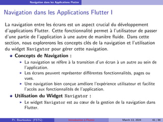 Navigation dans les Applications Flutter
Navigation dans les Applications Flutter I
La navigation entre les écrans est un aspect crucial du développement
d’applications Flutter. Cette fonctionnalité permet à l’utilisateur de passer
d’une partie de l’application à une autre de manière fluide. Dans cette
section, nous explorerons les concepts clés de la navigation et l’utilisation
du widget Navigator pour gérer cette navigation.
Concepts de Navigation :
▶ La navigation se réfère à la transition d’un écran à un autre au sein de
l’application.
▶ Les écrans peuvent représenter différentes fonctionnalités, pages ou
vues.
▶ Une navigation bien conçue améliore l’expérience utilisateur et facilite
l’accès aux fonctionnalités de l’application.
Utilisation du Widget Navigator :
▶ Le widget Navigator est au cœur de la gestion de la navigation dans
Flutter.
Pr. Bourkoukou (FSTG) Introduction à Flutter March 13, 2024 61 / 86
 