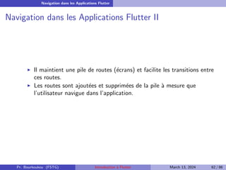Navigation dans les Applications Flutter
Navigation dans les Applications Flutter II
▶ Il maintient une pile de routes (écrans) et facilite les transitions entre
ces routes.
▶ Les routes sont ajoutées et supprimées de la pile à mesure que
l’utilisateur navigue dans l’application.
Pr. Bourkoukou (FSTG) Introduction à Flutter March 13, 2024 62 / 86
 