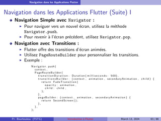 Navigation dans les Applications Flutter
Navigation dans les Applications Flutter (Suite) I
Navigation Simple avec Navigator :
▶ Pour naviguer vers un nouvel écran, utilisez la méthode
Navigator.push.
▶ Pour revenir à l’écran précédent, utilisez Navigator.pop.
Navigation avec Transitions :
▶ Flutter offre des transitions d’écran animées.
▶ Utilisez PageRouteBuilder pour personnaliser les transitions.
▶ Exemple :
Navigator . push (
context ,
PageRouteBuilder (
t r a n s i t i o n D u r a t i o n : Duration ( m i l l i s e c o n d s : 500) ,
t r a n s i t i o n s B u i l d e r : ( context , animation , secondaryAnimation , c h i l d ) {
r e t u r n F ad e Tr a n si t io n (
o p a c i t y : animation ,
c h i l d : c h i l d ,
) ;
} ,
pag eBui lder : ( context , animation , secondaryAnimation ) {
r e t u r n SecondScreen ( ) ;
} ,
) ,
) ;
Pr. Bourkoukou (FSTG) Introduction à Flutter March 13, 2024 63 / 86
 