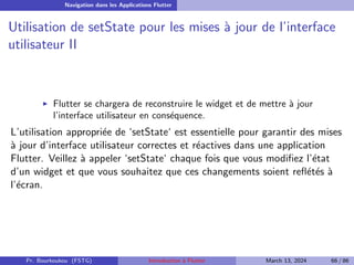 Navigation dans les Applications Flutter
Utilisation de setState pour les mises à jour de l’interface
utilisateur II
▶ Flutter se chargera de reconstruire le widget et de mettre à jour
l’interface utilisateur en conséquence.
L’utilisation appropriée de ‘setState‘ est essentielle pour garantir des mises
à jour d’interface utilisateur correctes et réactives dans une application
Flutter. Veillez à appeler ‘setState‘ chaque fois que vous modifiez l’état
d’un widget et que vous souhaitez que ces changements soient reflétés à
l’écran.
Pr. Bourkoukou (FSTG) Introduction à Flutter March 13, 2024 66 / 86
 