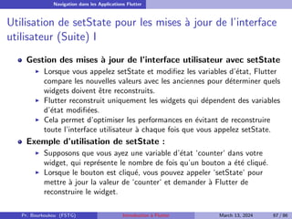 Navigation dans les Applications Flutter
Utilisation de setState pour les mises à jour de l’interface
utilisateur (Suite) I
Gestion des mises à jour de l’interface utilisateur avec setState
▶ Lorsque vous appelez setState et modifiez les variables d’état, Flutter
compare les nouvelles valeurs avec les anciennes pour déterminer quels
widgets doivent être reconstruits.
▶ Flutter reconstruit uniquement les widgets qui dépendent des variables
d’état modifiées.
▶ Cela permet d’optimiser les performances en évitant de reconstruire
toute l’interface utilisateur à chaque fois que vous appelez setState.
Exemple d’utilisation de setState :
▶ Supposons que vous ayez une variable d’état ‘counter‘ dans votre
widget, qui représente le nombre de fois qu’un bouton a été cliqué.
▶ Lorsque le bouton est cliqué, vous pouvez appeler ‘setState‘ pour
mettre à jour la valeur de ‘counter‘ et demander à Flutter de
reconstruire le widget.
Pr. Bourkoukou (FSTG) Introduction à Flutter March 13, 2024 67 / 86
 