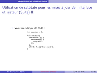 Navigation dans les Applications Flutter
Utilisation de setState pour les mises à jour de l’interface
utilisateur (Suite) II
▶ Voici un exemple de code :
i n t counter = 0;
RaisedButton (
onPressed : () {
s e t S t a t e ( ( ) {
counter++;
});
} ,
c h i l d : Text ( ’ Increment ’ ) ,
)
Pr. Bourkoukou (FSTG) Introduction à Flutter March 13, 2024 68 / 86
 